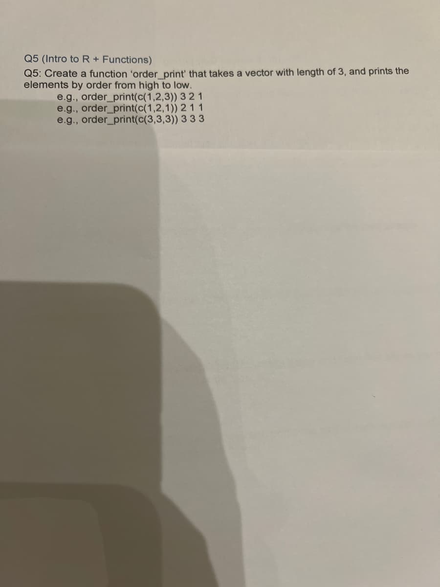 Q5 (Intro to R + Functions)
Q5: Create a function 'order_print' that takes a vector with length of 3, and prints the
elements by order from high to low.
3 21
2 11
3 3 3
e.g., order_print(c(1,2,3))
e.g., order_print(c(1,2,1))
e.g., order_print(c(3,3,3))