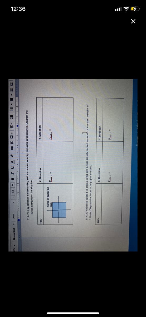 12:36
Et
3E - E - E
Normal text
B.
7. A 70.0-kg skydiver in descending with a constant velocity. Consider air resistance. Diagram the
Jaypos ap uodn Bupe saauo
Y-Direction
X-Direction
Force of paper on
8. A 30-N force is applied to drag a 20-kg sled across loosely packed snow with a constant velocity of
1.0 m/s. Diagram the forces acting upon the sled.
X-Direction
Y- Direction
