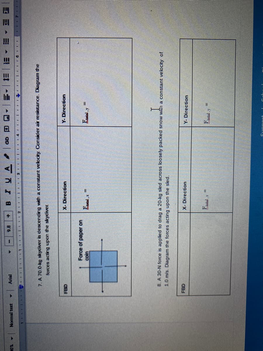 四
BIUA
E Et
Arial
8'6
Nomal text
IFIL III
111
%0%
7. A 70.0-kg skydiver is descending with a constant velocity. Consider air resistance. Diagram the
forces acting upon the skydiver.
Y-Direction
X- Direction
OH O
Force of paper on
Euntal , x
8. A 30-N force is applied to drag a 20-kg sled across loosely packed snow with a constant velocity of
1.0 m/s. Diagram the forces acting upon the sled.
X- Direction
Y- Direction
FBD
