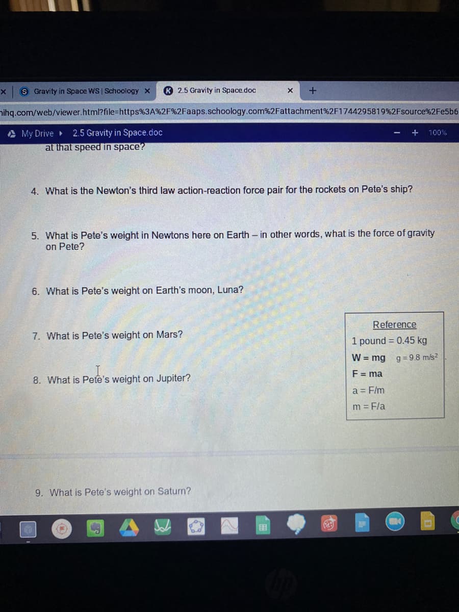 S Gravity in Space WS Schoology x
K 2.5 Gravity in Space.doc
nihg.com/web/viewer.html?file%=https%3A%2F%2Faaps.schoology.com%2Fattachment%2F1744295819%2Fsource%2Fe5b6
A My Drive
at that speed in space?
2.5 Gravity in Space.doc
100%
4. What is the Newton's third law action-reaction force pair for the rockets on Pete's ship?
What is Pete's we
in Newtons here on Earth - in other words, what is the force of gravity
on Pete?
6. What is Pete's weight on Earth's moon, Luna?
Reference
7. What is Pete's weight on Mars?
1 pound = 0.45 kg
W = mg
g = 9.8 m/s?
F = ma
8. What is Pete's weight on Jupiter?
a = F/m
m = Fla
9. What is Pete's weight on Saturn?
围
