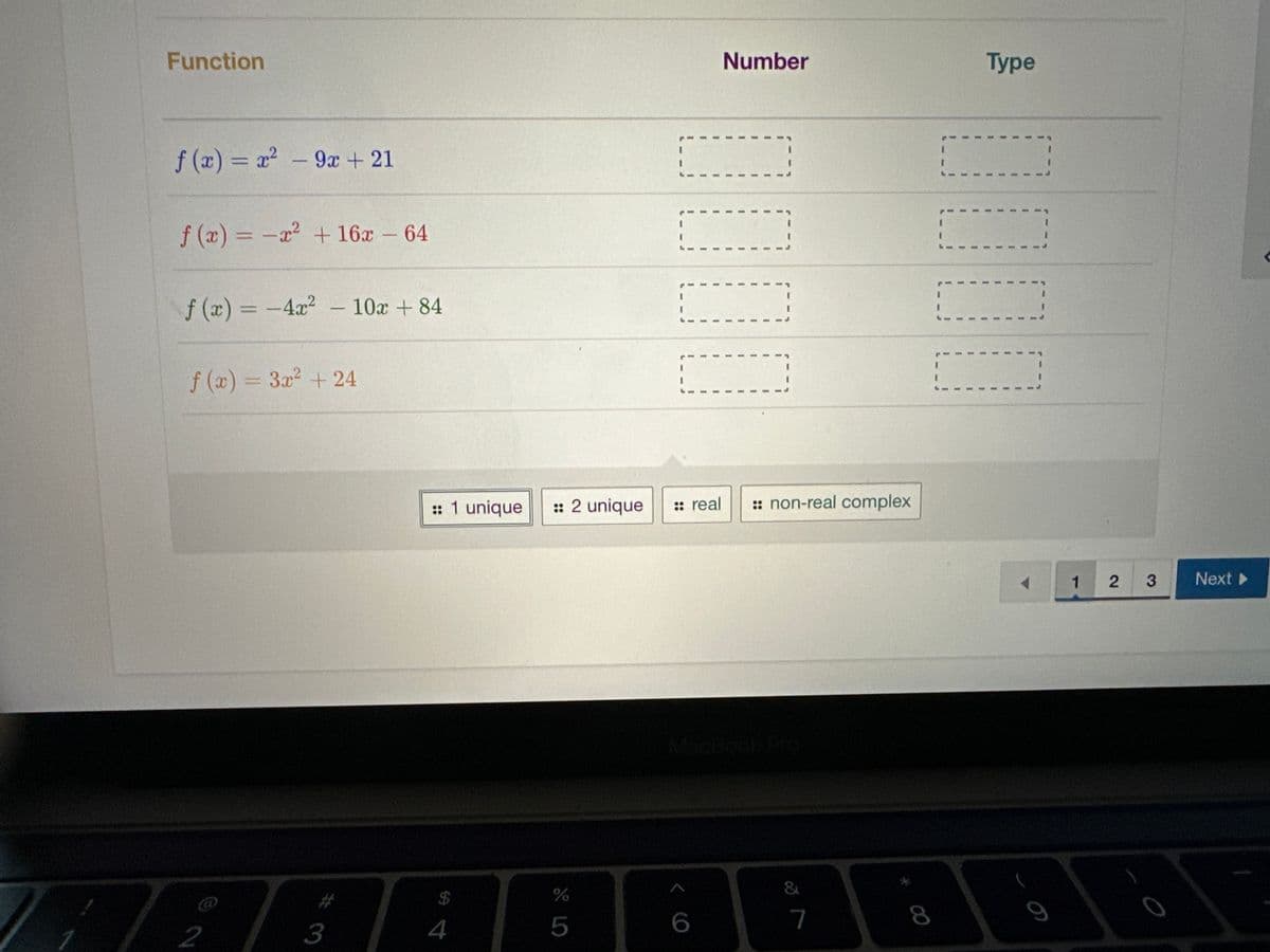 Function
f(x) = x² - 9x + 21
f(x) = -x² + 16x - 64
f(x) = -4x² - 10x +84
f(x) = 3x² +24
2
3
:: 1 unique :: 2 unique
$
4
%
5
I
6
I
I
I
I
I
1
:: real
Number
I
I
1
I
I
I
I
I
:: non-real complex
&
7
8
I
1
I
1
1
1
I
1
1
1
Type
I
I
I
I
1
1
I
I
I
I
I
9
1 2
3
0
Next >