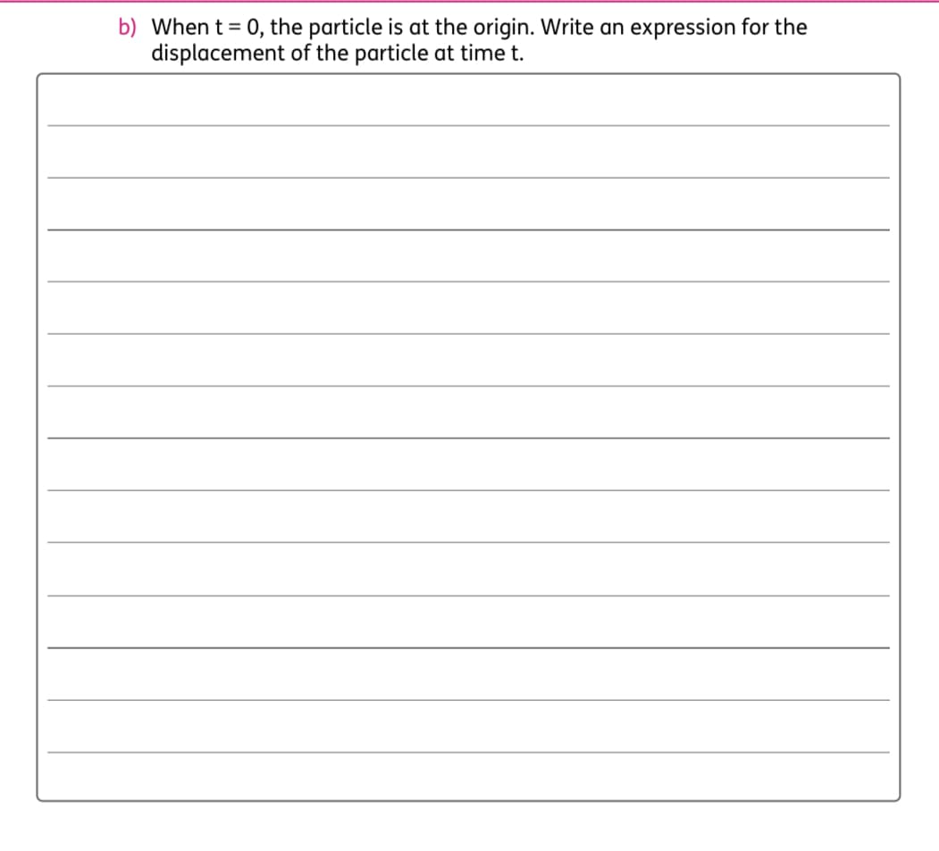 b) When t = 0, the particle is at the origin. Write an expression for the
displacement of the particle at time t.
