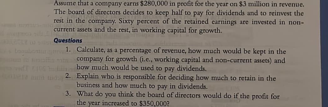 Assume that a company earns $280,000 in profit for the year on $3 million in revenue.
The board of directors decides to keep half to pay for dividends and to reinvest the
rest in the company. Sixty percent of the retained earnings are invested in non-
current assets and the rest, in working capital for growth.
Questions
bombonima
1. Calculate, as a percentage of revenue, how much would be kept in the
in ples company for growth (i.e., working capital and non-current assets) and
ToodT TOShow much would be used to pay dividends.
2. Explain who is responsible for deciding how much to retain in the
business and how much to pay in dividends.
3.
What do you think the board of directors would do if the profit for
the year increased to $350,000?