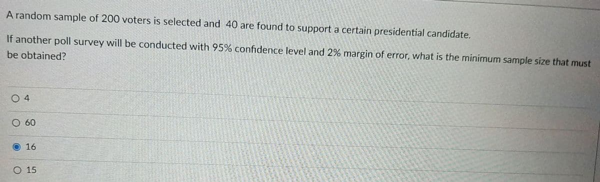 A random sample of 200 voters is selected and 40 are found to support a certain presidential candidate.
If another poll survey will be conducted with 95% confidence level and 2% margin of error, what is the minimum sample size that must
be obtained?
O 4
O 60
16
O 15
