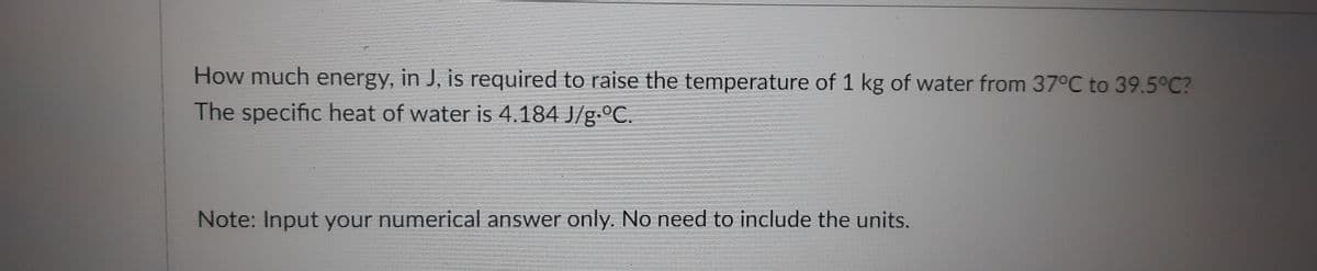 How much energy, in J, is required to raise the temperature of 1 kg of water from 37°C to 39.5°C?
The specific heat of water is 4.184 J/g.ºC.
Note: Input your numerical answer only. No need to include the units.
