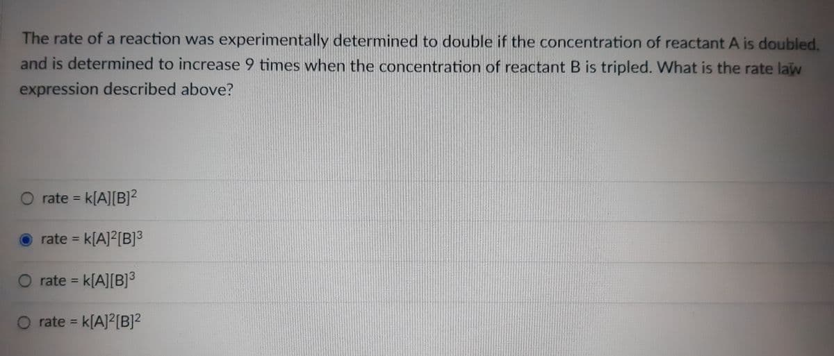 The rate of a reaction was experimentally determined to double if the concentration of reactant A is doubled.
and is determined to increase 9 times when the concentration of reactant B is tripled. What is the rate law
expression described above?
O rate k[A][B]2
%3D
rate = k[A]?[B]3
%3D
rate = k[A][B]3
%3D
O rate = k[A]2[B]²
%3D
