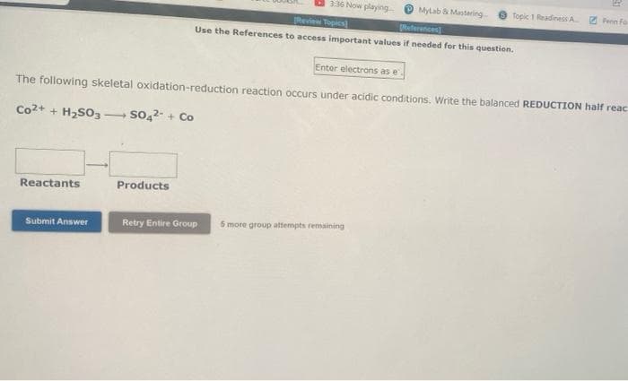 3:36 Now playing-
MyLab & Mastering
Topic 1 Readiness A Feen Fo
Review Topics
References]
Use the References to access important values if needed for this question.
Enter electrons as e
The following skeletal oxidation-reduction reaction occurs under acidic conditions. Write the balanced REDUCTION half reac
Co2+ + H₂SO3 - SO4²- + Co
Reactants
Products
Submit Answer
Retry Entire Group
5 more group attempts remaining