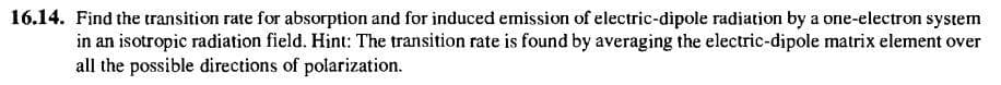 16.14. Find the transition rate for absorption and for induced emission of electric-dipole radiation by a one-electron system
in an isotropic radiation field. Hint: The transition rate is found by averaging the electric-dipole matrix element over
all the possible directions of polarization.