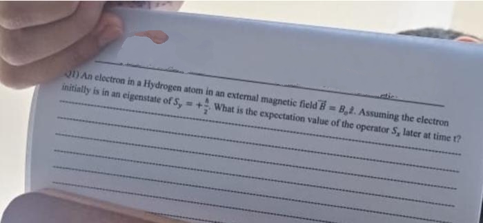 21) An electron in a Hydrogen atom in an external magnetic field H=B2. Assuming the electron
initially is in an eigenstate of Sy =+ What is the expectation value of the operator S, later at time t?