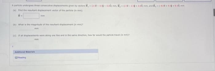 A particle undergoes three consecutive displacements given by vectors 6,- (2.5-3.5)-3.08) mm, 6,-2.5-2.0) 1.0k) mm, and 6-(-8.04+00.5) mm.
(a) Find the resultant displacement vector of the particie (in mm)
DN
wm
(b) What is the magnitude of the resultant displacement (in mm)?
mm.
(If all displacements were along one line and in the same direction, how far would the particle travel (mm)?
mm
1
Additional Materials
Reading