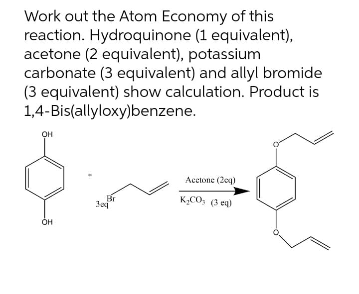 Work out the Atom Economy of this
reaction. Hydroquinone (1 equivalent),
acetone (2 equivalent), potassium
carbonate (3 equivalent) and allyl bromide
(3 equivalent) show calculation. Product is
1,4-Bis(allyloxy)benzene.
OH
Acetone (2eq)
K₂CO3 (3 eq)
Br
3eq
OH