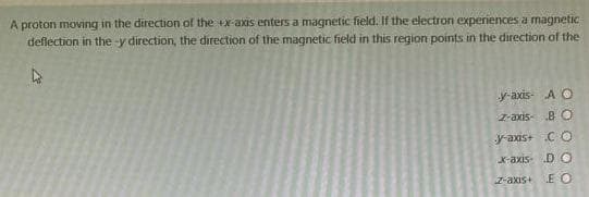 A proton moving in the direction of the +x-axis enters a magnetic field. If the electron experiences a magnetic
deflection in the-y direction, the direction of the magnetic field in this region points in the direction of the
y-axis- A O
z-axis BO
y-axis+ CO
x-axis DO
z-axis+ E O