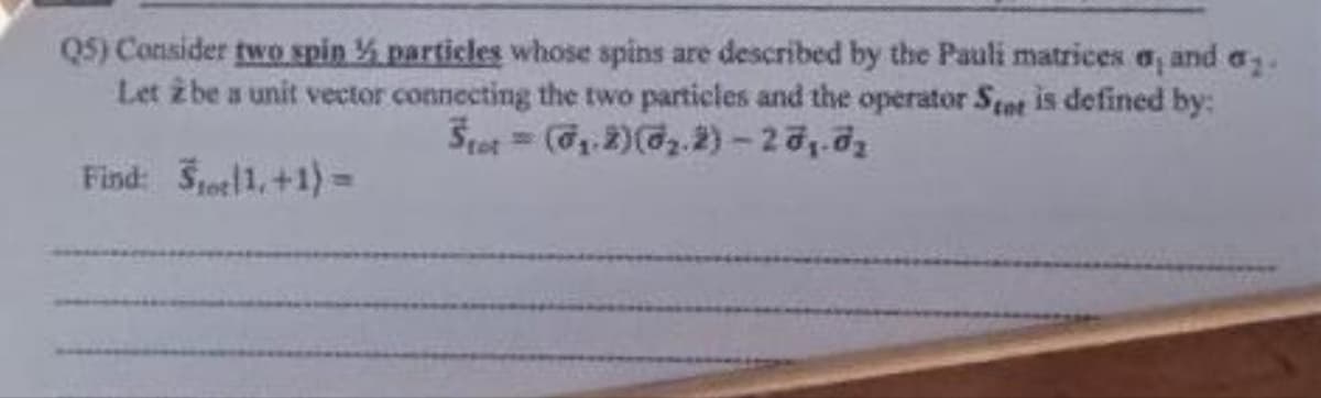 Q5) Consider two spin ½ particles whose spins are described by the Pauli matrices a, and a.
Let 2 be a unit vector connecting the two particles and the operator Stet is defined by:
Stet = (₁.2) (0₂.2)-2 0₁.0₂
Find: Stor 1,+1)=