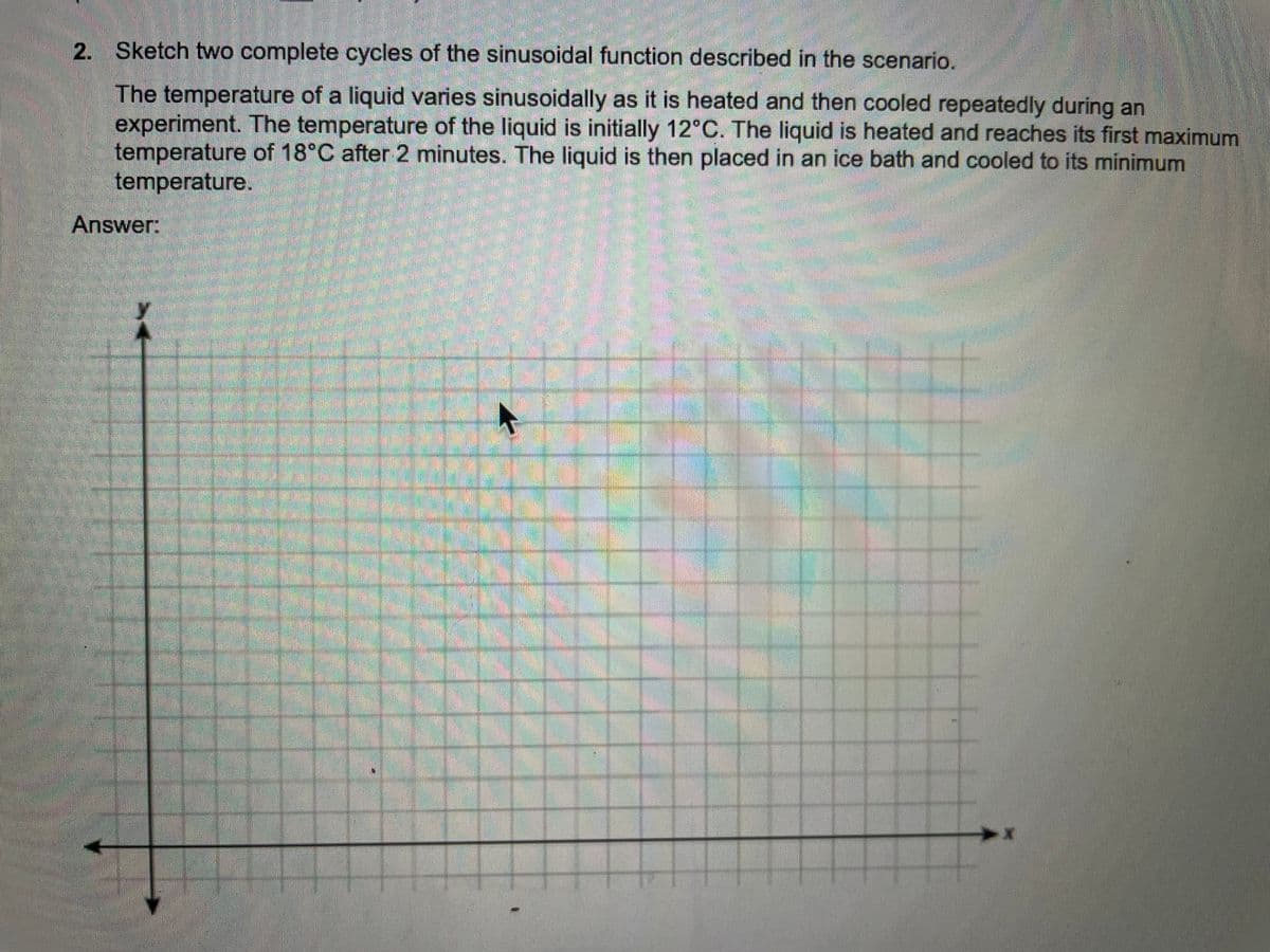 2. Sketch two complete cycles of the sinusoidal function described in the scenario.
The temperature of a liquid varies sinusoidally as it is heated and then cooled repeatedly during an
experiment. The temperature of the liquid is initially 12°C. The liquid is heated and reaches its first maximum
temperature of 18°C after 2 minutes. The liquid is then placed in an ice bath and cooled to its minimum
temperature.
Answer:
