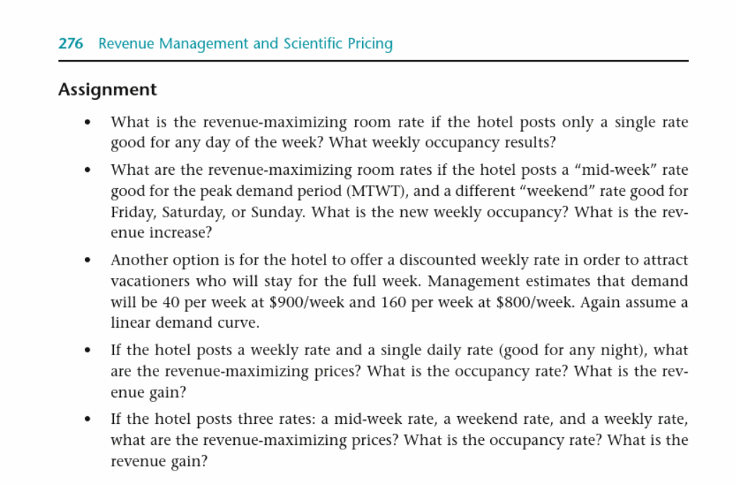 276 Revenue Management and Scientific Pricing
Assignment
.
•
•
•
•
What is the revenue-maximizing room rate if the hotel posts only a single rate
good for any day of the week? What weekly occupancy results?
What are the revenue-maximizing room rates if the hotel posts a "mid-week" rate
good for the peak demand period (MTWT), and a different "weekend" rate good for
Friday, Saturday, or Sunday. What is the new weekly occupancy? What is the rev-
enue increase?
Another option is for the hotel to offer a discounted weekly rate in order to attract
vacationers who will stay for the full week. Management estimates that demand
will be 40 per week at $900/week and 160 per week at $800/week. Again assume a
linear demand curve.
If the hotel posts a weekly rate and a single daily rate (good for any night), what
are the revenue-maximizing prices? What is the occupancy rate? What is the rev-
enue gain?
If the hotel posts three rates: a mid-week rate, a weekend rate, and a weekly rate,
what are the revenue-maximizing prices? What is the occupancy rate? What is the
revenue gain?