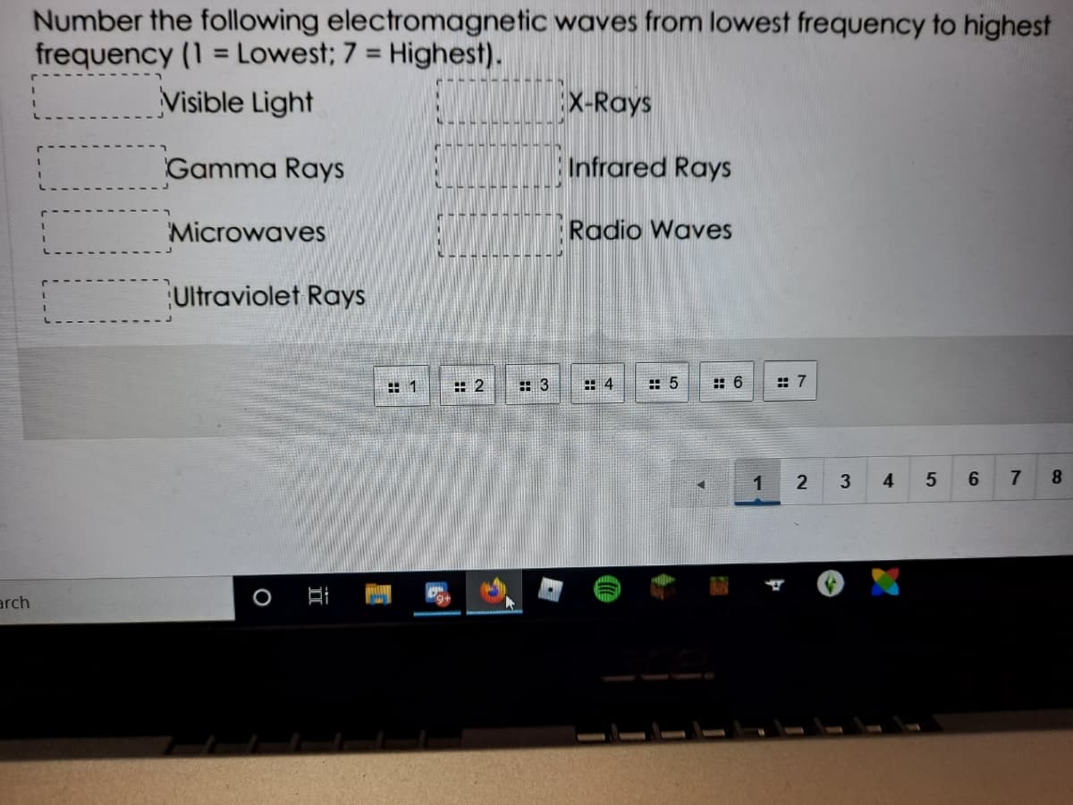 Number the following electromagnetic waves from lowest frequency to highest
frequency (1 = Lowest; 7 = Highest).
%3D
%3D
Visible Light
X-Rays
Gamma Rays
Infrared Rays
Microwaves
Radio Waves
Ultraviolet Rays
: 2
:: 3
田4
: 5
:: 6
: 7
1
2
3
4
7
8.
arch
