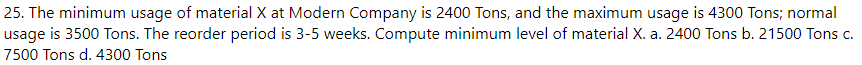 25. The minimum usage of material X at Modern Company is 2400 Tons, and the maximum usage is 4300 Tons; normal
usage is 3500 Tons. The reorder period is 3-5 weeks. Compute minimum level of material X. a. 2400 Tons b. 21500 Tons c.
7500 Tons d. 4300 Tons
