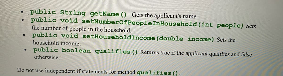 • public String getName () Gets the applicant's name.
public void setNumberOfPeopleInHousehold (int people) Sets
the number of people in the household.
public void setHouseholdIncome (double income) Sets the
household income.
• public boolean qualifies () Returns true if the applicant qualifies and false
otherwise.
Do not use independent if statements for method qualifies().
