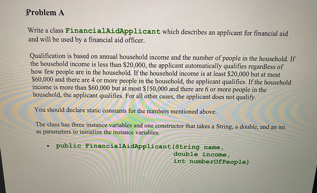 Problem A
Write a class FinancialAidApplicant which describes an applicant for financial aid
and will be used by a financial aid officer.
Qualification is based on annual household income and the number of people in the household. If
the household income is less than $20,000, the applicant automatically qualifies regardless of
how few people are in the household. If the household income is at least $20,000 but at most
$60,000 and there are 4 or more people in the household, the applicant qualifies. If the household
income is more than $60,000 but at most $150,000 and there are 6 or more people in the
household, the applicant qualifies. For all other cases, the applicant does not qualify.
You should declare static constants for the numbers mentioned above.
The class has three instance variables and one constructor that takes a String, a double, and an int
as parameters to initialize the instance variables.
public FinancialAidApplicant(String name,
double income,
int numberOfPeople)
