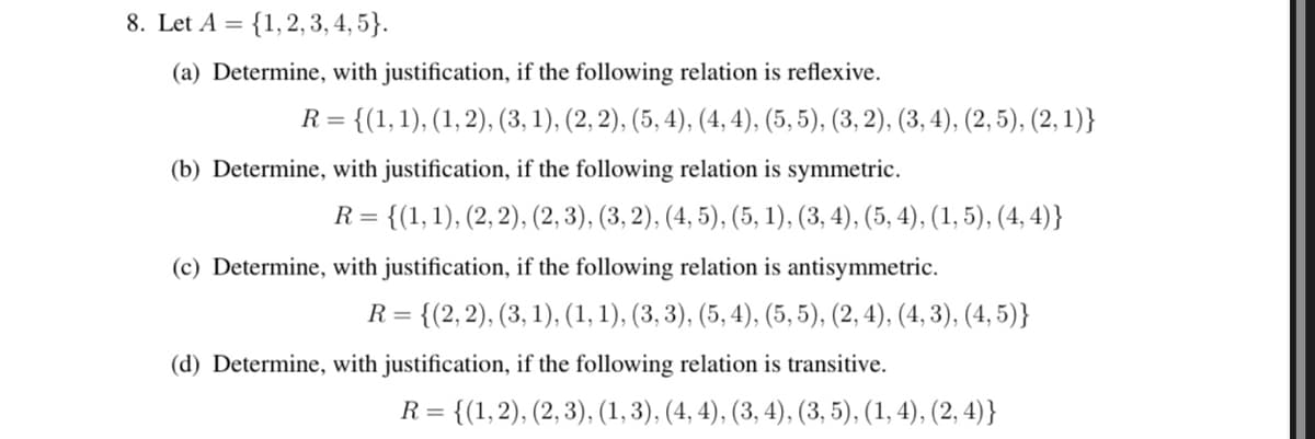 8. Let A = {1, 2, 3, 4, 5).
(a) Determine, with justification, if the following relation is reflexive.
R=
= {(1, 1), (1, 2), (3, 1), (2, 2), (5, 4), (4, 4), (5, 5), (3, 2), (3, 4), (2, 5), (2, 1)}
(b) Determine, with justification, if the following relation is symmetric.
R = {(1, 1), (2, 2), (2, 3), (3, 2), (4, 5), (5, 1), (3, 4), (5, 4), (1, 5), (4,4)}
(c) Determine, with justification, if the following relation is antisymmetric.
R = {(2, 2), (3, 1), (1, 1), (3, 3), (5, 4), (5, 5), (2, 4), (4, 3), (4,5)}
(d) Determine, with justification, if the following relation is transitive.
R = {(1, 2), (2, 3), (1, 3), (4, 4), (3, 4), (3, 5), (1, 4), (2,4)}