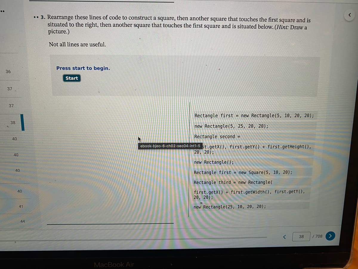 .• 3. Rearrange these lines of code to construct a square, then another square that touches the first square and is
situated to the right, then another square that touches the first square and is situated below. (Hint: Draw a
picture.)
Not all lines are useful.
Press start to begin.
36
Start
37
Rectangle first = new Rectangle(5, 10, 20, 20);
38
new Rectangle(5, 25, 20, 20);
Rectangle second =
40
ebook-bjeo-6-ch02-sec04-int1-5 5t.getX(), first.getY() + first.getHeight(),
20, 20);
40
new Rectangle();
40
Rectangle first = new Square(5, 10, 20);
Rectangle third = new Rectangle(
first.getX() + first.getWidth(), first.getY(),
20, 20);
40
41
new Rectangle(25, 10, 20, 20);
44
38
/708
MacBook Air
37
