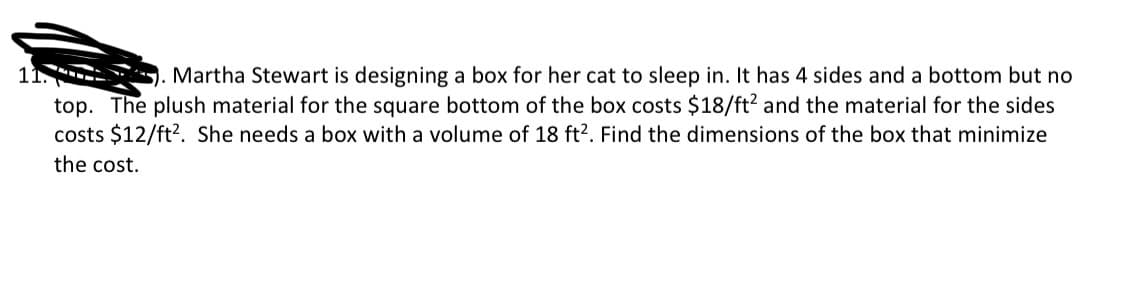 11.-
Martha Stewart is designing a box for her cat to sleep in. It has 4 sides and a bottom but no
top. The plush material for the square bottom of the box costs $18/ft² and the material for the sides
costs $12/ft². She needs a box with a volume of 18 ft2. Find the dimensions of the box that minimize
the cost.