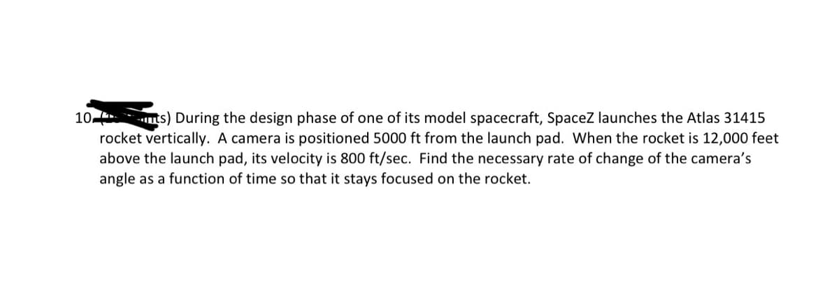 10
ts) During the design phase of one of its model spacecraft, Spacez launches the Atlas 31415
rocket vertically. A camera is positioned 5000 ft from the launch pad. When the rocket is 12,000 feet
above the launch pad, its velocity is 800 ft/sec. Find the necessary rate of change of the camera's
angle as a function of time so that it stays focused on the rocket.