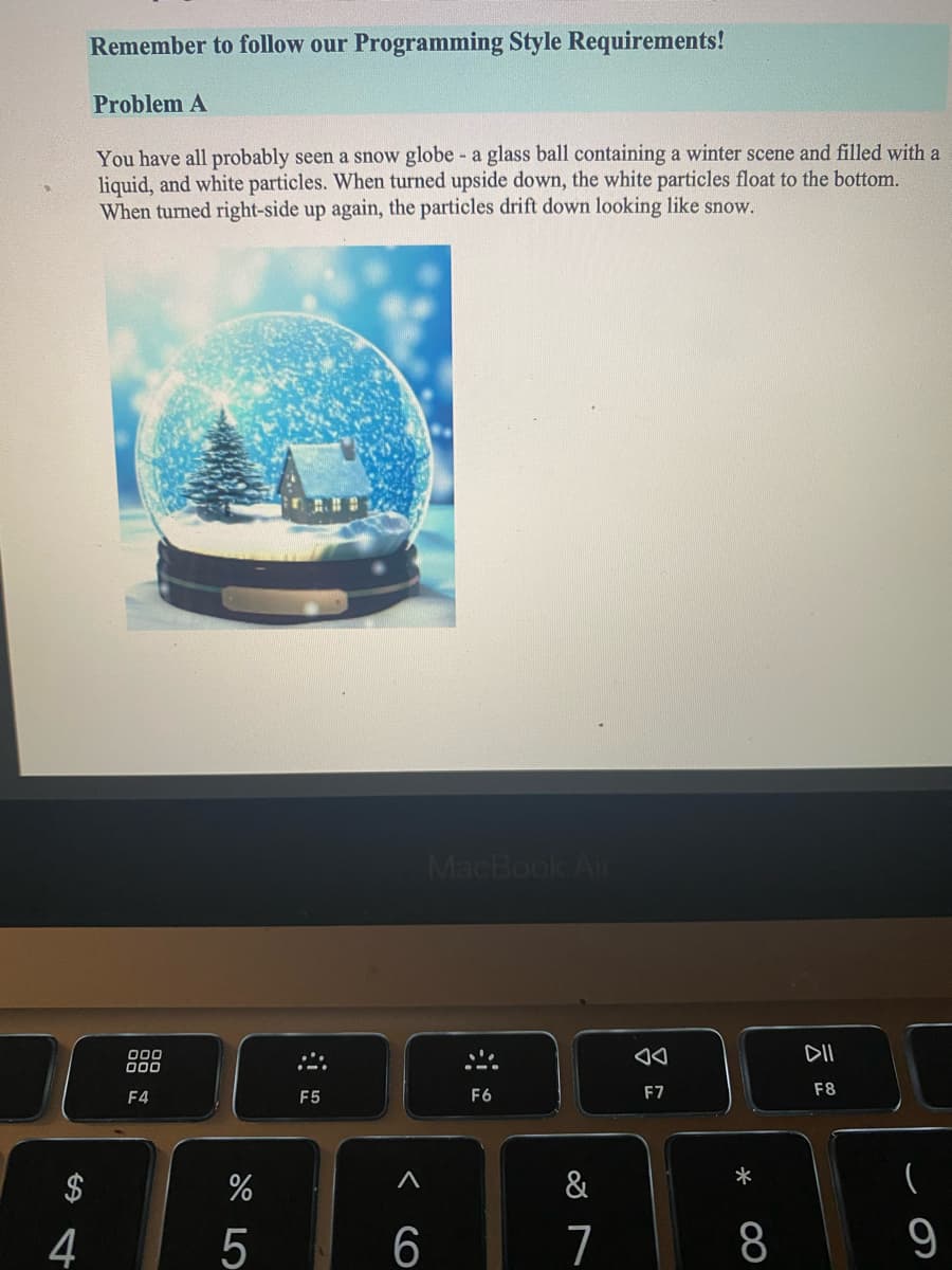 Remember to follow our Programming Style Requirements!
Problem A
You have all probably seen a snow globe - a glass ball containing a winter scene and filled with a
liquid, and white particles. When turned upside down, the white particles float to the bottom.
When turned right-side up again, the particles drift down looking like snow.
MacBook Air
DII
00
F4
F5
F6
F7
F8
*
$
&
4
5
7
9
< cO
