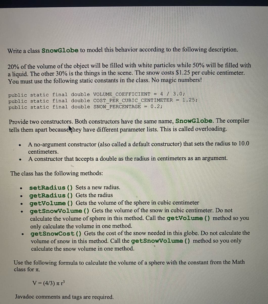 Write a class SnowGlobe to model this behavior according to the following description.
20% of the volume of the object will be filled with white particles while 50% will be filled with
a liquid. The other 30% is the things in the scene. The snow costs $1.25 per cubic centimeter.
You must use the following static constants in the class. No magic numbers!
public static final double VOLUME COEFFICIENT = 4 / 3.0;
public static final double COST PER CUBIC CENTIMETER = 1.25;
public static final double SNOW PERCENTAGE = 0.2;
Provide two constructors. Both constructors have the same name, SnowGlobe. The compiler
tells them apart becausehey have different parameter lists. This is called overloading.
A no-argument constructor (also called a default constructor) that sets the radius to 10.0
centimeters.
A constructor that accepts a double as the radius in centimeters as an argument.
The class has the following methods:
setRadius () Sets a new radius.
getRadius () Gets the radius
getVolume () Gets the volume of the sphere in cubic centimeter
getSnowVolume () Gets the volume of the snow in cubic centimeter. Do not
calculate the volume of sphere in this method. Call the getVolume () method so you
only calculate the volume in one method.
getSnowCost () Gets the cost of the snow needed in this globe. Do not calculate the
volume of snow in this method. Call the getSnowVolume () method so you only
calculate the snow volume in one method.
Use the following formula to calculate the volume of a sphere with the constant from the Math
class for t.
V = (4/3) nr
Javadoc comments and tags are required.
