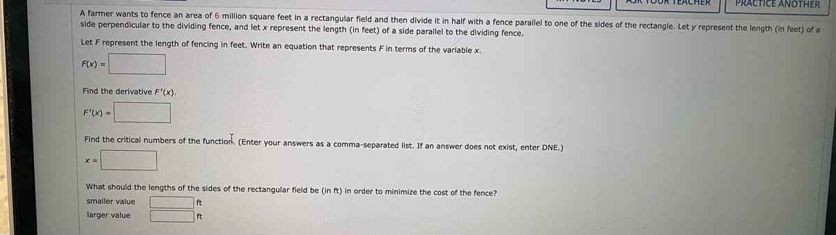 PRACTICE ANOTHER
A farmer wants to fence an area of 6 million square feet in a rectangular field and then divide it in half with
side perpendicular to the dividing fence, and let x represent the length (in feet) of a side parallel to the dividing fence.
fence parallel to one of the sides of the rectangle. Let y represent the length (in feet) of a
Let F represent the length of fencing in feet. Write an equation that represents Fin terms of the variable x.
F(x) =
Find the derivative F'(x).
F'(x) =
Find the critical numbers of the functior. (Enter your answers as a comma-separated list. If an answer does not exist, enter DNE.)
X =
What should the lengths of the sides of the rectangular field be (in ft) in order to minimize the cost of the fence?
smaller value
ft
larger value
ft
