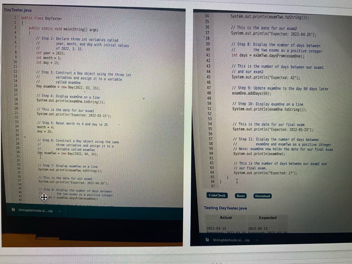 Day Tester.java
1 public class DayTester
2 (
34
System.out.println(examTwo.toString());
35
// This is the date for our exam2
System.out.println("Expected: 2022-04-26");
public static void main(String[l args)
36
4.
37
5
// Step 2: Declare three int variables called
38
6
year, month, and day with initial values
of 2022, 3, 15.
// Step 8: Display the number of days between
//
int days = examTwo.daysFrom(examOne);
39
//
40
the two exams as a positive integer
int year = 2022;
int month = 3:
int day = 15;
41
6.
10
42
%3!
// This is the number of days between our examl
// and our exam2
System.out.println("Expected: 42");
11
43
12
// Step 3: Construct a Day object using the three int
44
13
14
15
variables and assign it to a variable
called examone
45
46
Day examone = new Day(2022, 03, 15);
// Step 9: Update examone to the day 69 days later
examOne.addDays(69);
47
16
48
17
// Step 4: Display exanone on a line
System.out.println(examOne.tostring());
18
49
// Step 10: Display examone on a line
System.out.println(examOne. tostring());
58
19
20
// This is the date for our examl
System.out.println("Expected: 2022-03-15*);
51
21
22
23
24
25
26
27
52
53
// Step 5: Reset month to 4 and day to 26
month - 4;
day = 26;
// This is the date for our final exam
System.out.println("Expected: 2922-05-23");
54
55
%3D
56
// Step 6: Construct a Day object using the same
57
// Step 11: Display the number of days between
58
examone and examTwo as a positive integer
28
three variables and assign it to a
variable called exanTwo
Day exanTwo = new Day(2022, 04, 26);
29
// Note: examone now holds the date for our final exam
System.out.printin(examOne);
//
59
30
60
61
31
32
// This is the number of days between our exam2 and
// our final exam.
System.out.println("Expected: 27");
62
33
/1 Step 7: Display exanTwo on a line
System.out.println(exanTwo.toStringt)):
63
34
35
64
36
37
// This is the date for our exam2
System.out.println("Expected: 2022-04-26*) :
65
66
I.
38
39
67
// Step 8: Display the number of days between
the two exas as a positive integer
ys exanTwo.daysFron(exanone):
49
41
CodeCheck
Reset
Download
42
A StringMethods.si.zip
Testing DayTester.java
Actual
Expected
2022-03-15
2022-03-15
a StringMethods.si..zip
