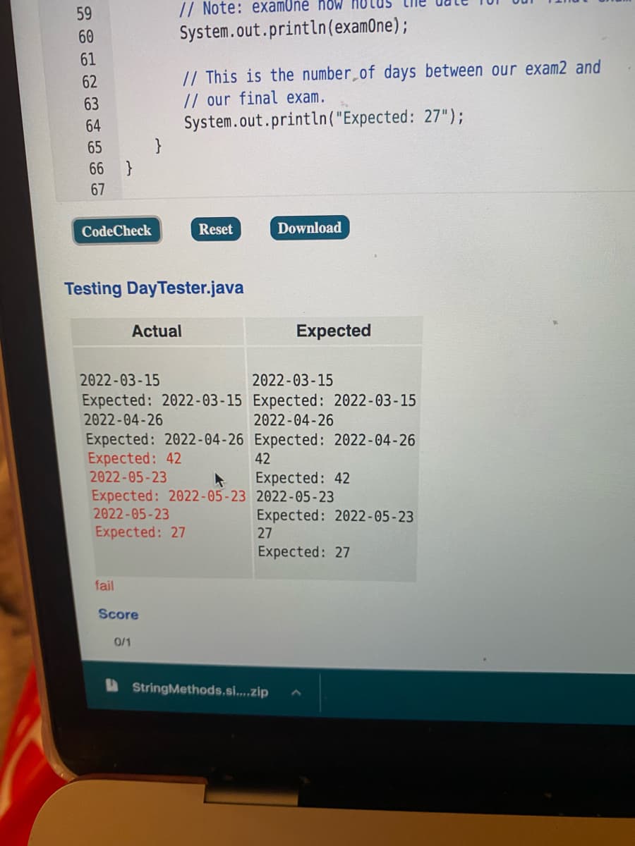 59
// Note: examOné how HULUS
60
System.out.println(examOne);
61
// This is the number of days between our exam2 and
// our final exam.
System.out.println("Expected: 27");
}
62
63
64
65
66 }
67
CodeCheck
Reset
Download
Testing DayTester.java
Actual
Expected
2022-03-15
2022-03-15
Expected: 2022-03-15 Expected: 2022-03-15
2022-04-26
2022-04-26
Expected: 2022-04-26 Expected: 2022-04-26
Expected: 42
2022-05-23
42
Expected: 42
Expected: 2022-05-23 2022-05-23
2022-05-23
Expected: 2022-05-23
27
Expected: 27
Expected: 27
fail
Score
0/1
A StringMethods.si...zip
