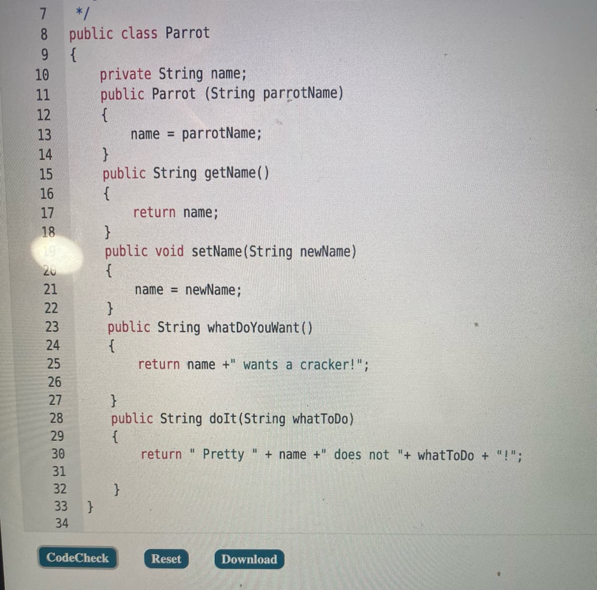 7 */
8 public class Parrot
9 {
private String name;
public Parrot (String parrotName)
10
11
12
13
name =
parrotName;
}
public String getName()
14
15
16
17
return name;
}
public void setName (String newName)
{
18
20
21
name =
newName;
}
public String whatDoYouWant()
{
return name +" wants a cracker!";
22
23
24
25
26
27
}
public String doIt(String whatToDo)
28
29
%3D
30
return
Pretty
+ name +" does not "+ what ToDo + "!";
31
32
33
}
34
CodeCheck
Reset
Download
