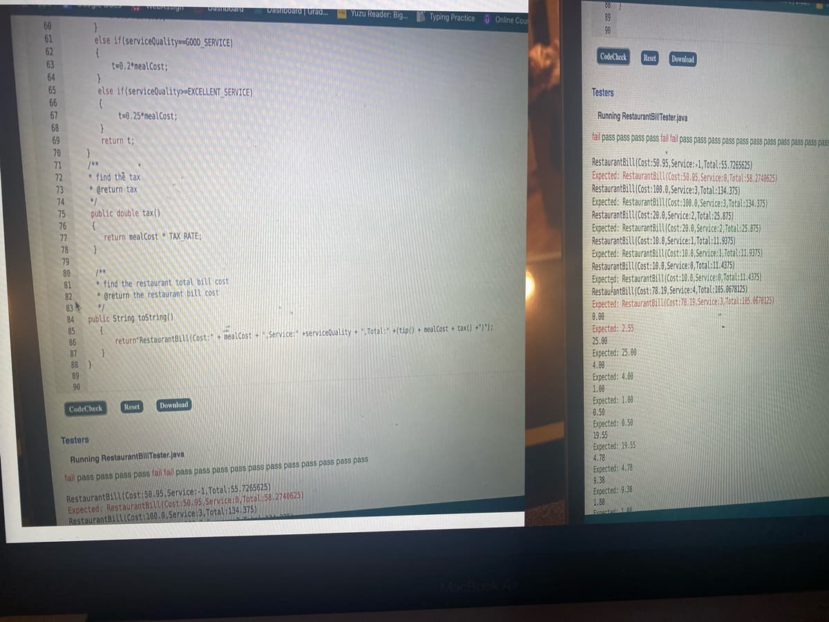DUSnoourd | Grad... Yuzu Reader: Big.
Typing Practice O Online Cou
89
60
98
61
62
else if(serviceQuality==G00D_SERVICE)
CodeCheck
Reset
Download
63
t=0.2 mealCost;
64
65
else if(service@uality>=EXCELLENT SERVICE)
Testers
66
67
t=0.25 nealCost;
Running RestaurantBillTester.java
68
69
fail pass pass pass pass fall fail pass pass pass pass pass pass pass pass pass pass pass
return t;
70
RestaurantBill(Cost:50.95, Service:-1, Total:55.7265625)
Expected: RestaurantBill(Cost:50.95, Service:0, Total:58.2740625)
RestaurantBill(Cost:10.0, Service:3,Total:134.375)
Expected: RestaurantBill(Cost:100.0,Service:3, Total:134.375)
RestaurantBill(Cost:20.0,Service:2, Total: 25.875)
Expected: RestaurantBill(Cost:20.0, Service:2, Total.25.875)
RestaurantBill(Cost:10.0,Service:1,Total:11.9375)
Expected: RestaurantBill(Cost:10.0, Service:1, Total:11,9375)
RestaurantBill (Cost:10.0, Service:0,Total:11.4375)
Expected: RestaurantBill(Cost:10.0,Service:0, Total:11.4375)
RestaukantBill(Cost:78.19, Service:4,Total:105.0678125)
Expected: RestaurantBill(Cost:78.19, Service:3 Total:165.8678125)
71
* find thể tax
* @return tax
72
73
74
75
public double tax()
76
77
return mealCost TAX RATE;
78
79
80
* find the restaurant total bill cost
* @return the restaurant bill cost
81
82
83
public String tostring()
84
8.00
Expected: 2.55
25.00
Expected: 25.00
85
return RestaurantBill(Cost: nealCost +. Service: +serviceQuality +,Total: +(tip() + neal Cost + tax() +")");
86
87
88 }
89
4.00
Expected: 4.00
1.00
90
Expected: 1.00
0.59
Reset
Download
CodeCheck
Expected: 0.50
19.55
Expected: 19.55
4.78
Testers
Running RestaurantBilITester.java
Expected: 4.78
9.38
Expected: 9.38
1.88
Eroacted1
fall pass pass pass pass fail fail pass pass pass pass pass pass pass pass pass pass pass
RestaurantBill(Cost:50.95,Service:-1, Total:55.7265625)
Expected: RestaurantBill(Cost:50,95,Service:0,Total:58.2740625)
RestaurantBill (Cost:100.0.Service:3,Total:134.375)
MacBook
