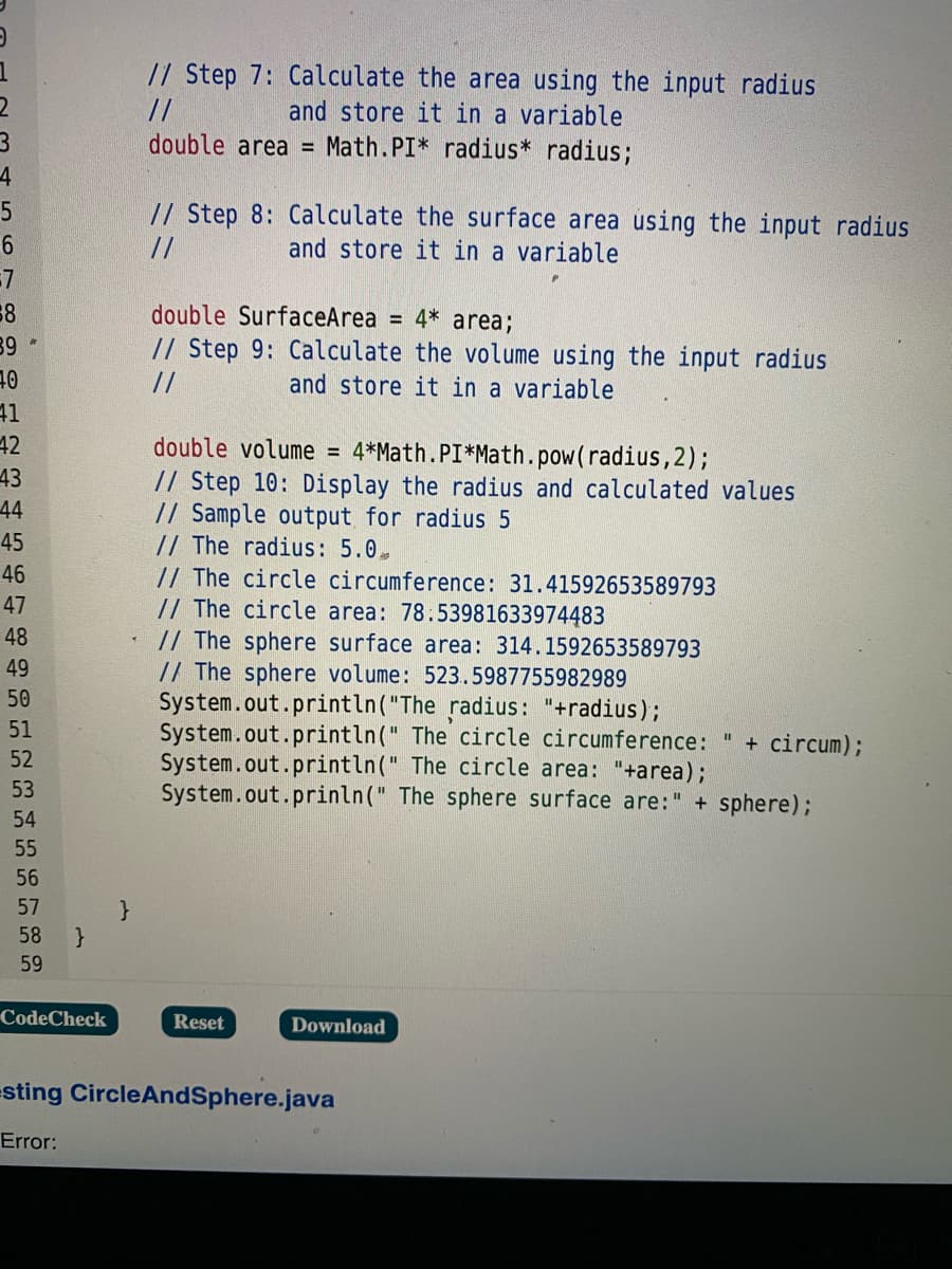 // Step 7: Calculate the area using the input radius
and store it in a variable
//
double area = Math.PI* radius* radius;
4
// Step 8: Calculate the surface area using the input radius
and store it in a variable
//
double SurfaceArea = 4* area;
89*
// Step 9: Calculate the volume using the input radius
//
t
41
42
43
44
and store it in a variable
double volume = 4*Math.PI*Math.pow(radius,2);
// Step 10: Display the radius and calculated values
// Sample output for radius 5
// The radius: 5.0.
// The circle circumference: 31.41592653589793
// The circle area: 78.53981633974483
// The sphere surface area: 314.1592653589793
// The sphere volume: 523.5987755982989
System.out.println("The radius: "+radius);
System.out.println(" The circle circumference: " + circum);
System.out.println(" The circle area: "+area);
System.out.prinln(" The sphere surface are:" + sphere);
45
46
47
48
49
50
51
52
53
54
55
56
57
58
59
CodeCheck
Reset
Download
sting CircleAndSphere.java
Error:
