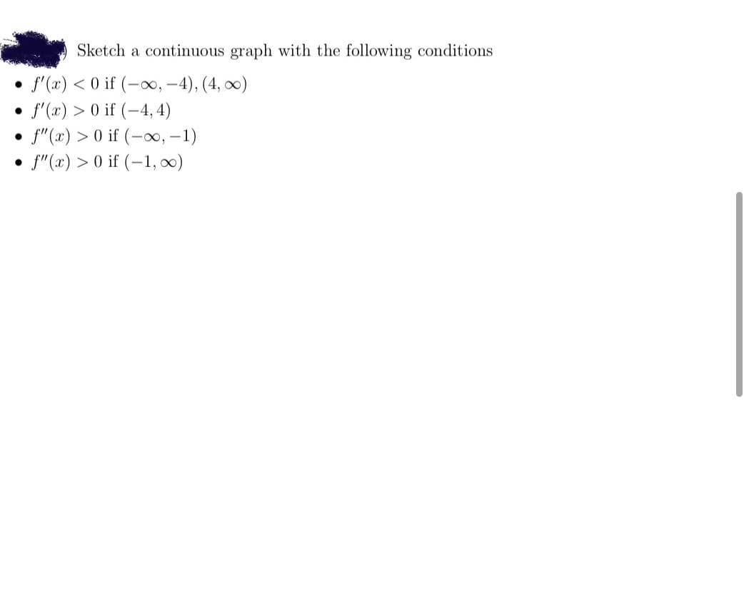 Sketch a continuous graph with the following conditions
f'(x) < 0 if (-∞, -4), (4, 0)
f'(x) > 0 if (-4, 4)
f"(x) > 0 if (-, –1)
f"(x) > 0 if (-1, x)
