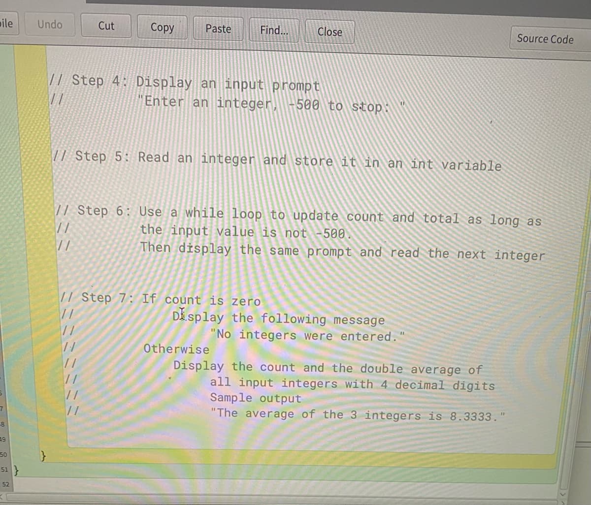 pile
Undo
Cut
Сopy
Paste
Find...
Close
Source Code
|| Step 4: Display an input prompt
"Enter an integer,
500 to stop:
// Step 5: Read an integer and store it in an int variable
71 Step 6: Use a while loop to update count and total as long as
//
the input value is not -500.
Then display the same prompt and read the next integer
// Step 7: If count is zero
Di splay the following message
"No integers were entered."
Otherwise
Display the count and the double average of
all input integers with 4 decimal digits
Sample output
"The average of the 3 integers is 8.3333.
//
%3D
-8
50
51
52
