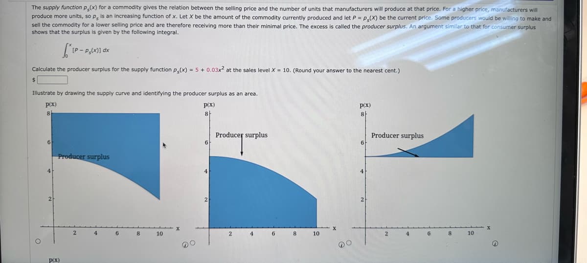 The supply function p(x) for a commodity gives the relation between the selling price and the number of units that manufacturers will produce at that price. For a higher price, manufacturers will
produce more units, so p, is an increasing function of x. Let X be the amount of the commodity currently produced and let P = P(X) be the current price. Some producers would be willing to make and
sell the commodity for a lower selling price and are therefore receiving more than their minimal price. The excess is called the producer surplus. An argument similar to that for consumer surplus
shows that the surplus is given by the following integral.
Calculate the producer surplus for the supply function p(x) = 5 + 0.03x² at the sales level X = 10. (Round your answer to the nearest cent.)
$
6
Illustrate by drawing the supply curve and identifying the producer surplus as an area.
p(x)
p(x)
8
8
4
SIP-
2
[P-Ps(x)] dx
p(x)
Producer surplus
2
4
6
8
10
6
4
2
Producer surplus
2
4
6
8
10
DO
p(x)
8
6
4
Producer surplus
2
4
6
8
10
↑