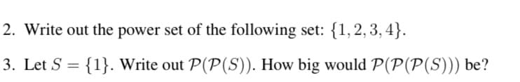 2. Write out the power set of the following set: {1,2,3,4}.
3. Let S = {1}. Write out P(P(S)). How big would P(P(P(S))) be?