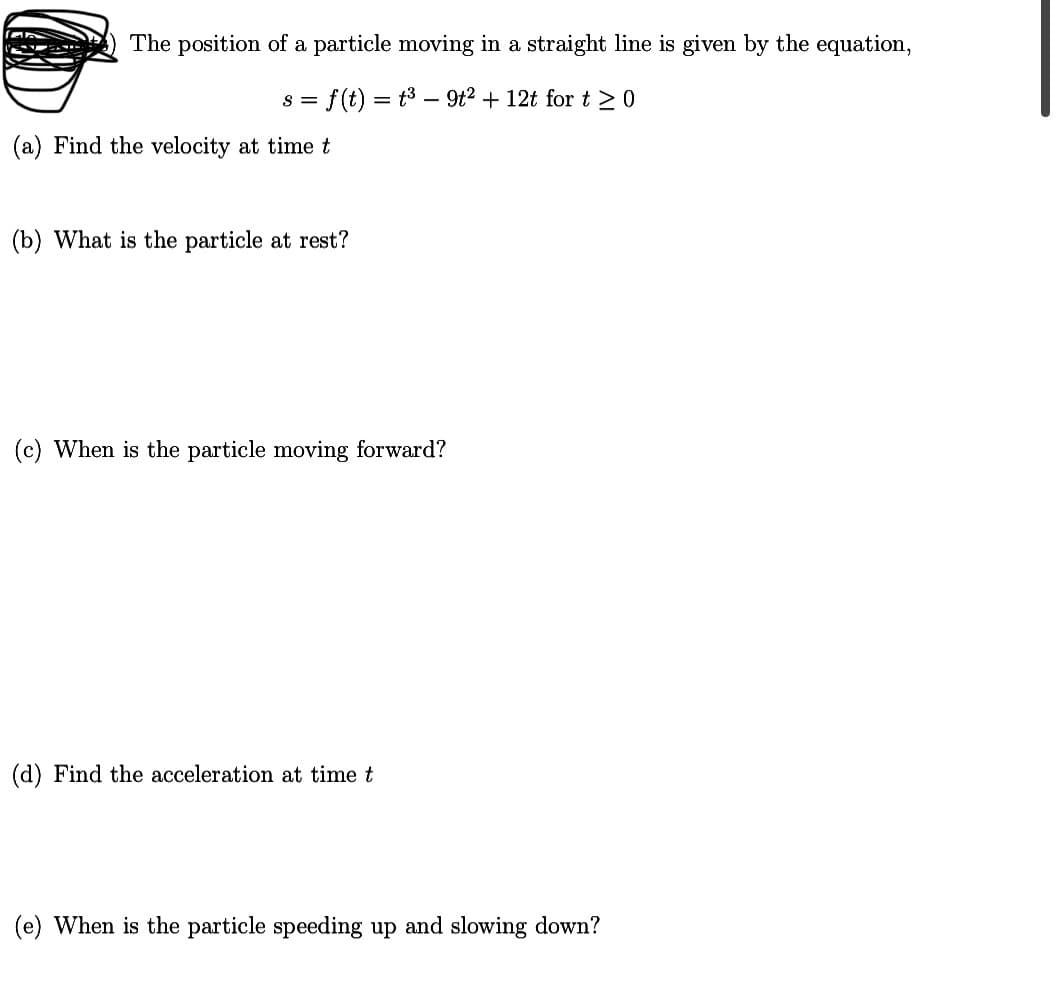 The position of a particle moving in a straight line is given by the equation,
f(t) = t3 – 9t2 + 12t for t >0
S =
(a) Find the velocity at timet
(b) What is the particle at rest?
(c) When is the particle moving forward?
(d) Find the acceleration at time t
(e) When is the particle speeding up and slowing down?
