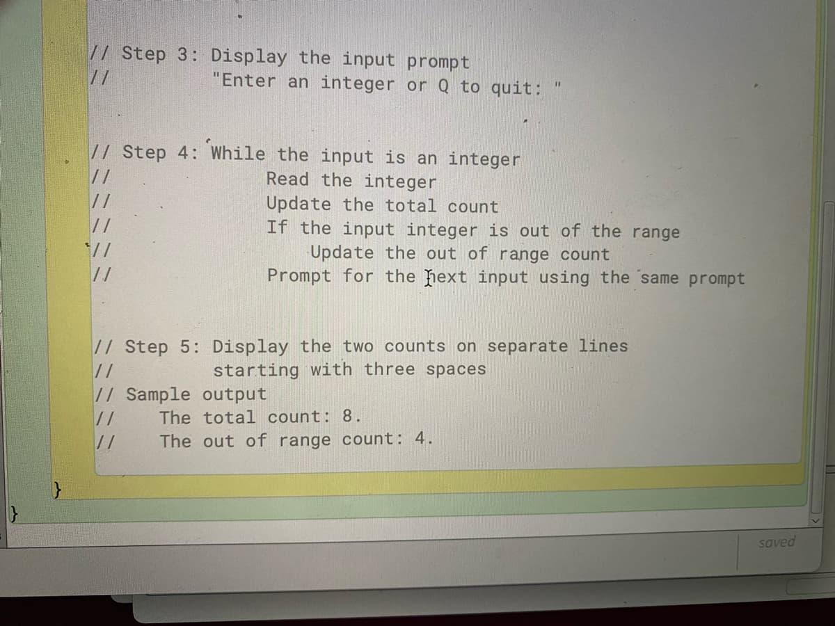 // Step 3: Display the input prompt
//
"Enter an integer or Q to quit:
// Step 4: While the input is an integer
//
Read the integer
//
//
Update the total count
If the input integer is out of the range
Update the out of range count
Prompt for the hext input using the same prompt
*//
// Step 5: Display the two counts on separate lines
starting with three spaces
//
// Sample output
//
The total count: 8.
//
The out of range count: 4.
saved
