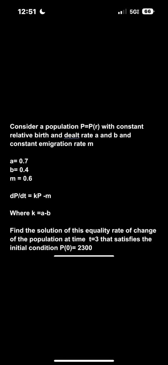 12:51
Consider a population P=P(r) with constant
relative birth and dealt rate a and b and
constant emigration rate m
a= 0.7
b= 0.4
m = 0.6
dp/dt = kP -m
5G 66
Where k =a-b
Find the solution of this equality rate of change
of the population at time t=3 that satisfies the
initial condition P(0)= 2300