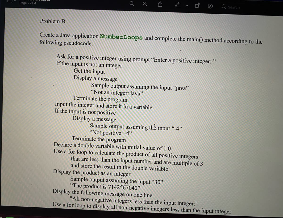 Q Search
Page 2 of 4
Problem B
Create a Java application NumberLoops and complete the main() method according to the
following pseudocode.
Ask for a positive integer using prompt “Enter a positive integer: "
If the input is not an integer
Get the input
Display a message
Sample output assuming the input “java"
"Not an integer: java"
Terminate the program
Input the integer and store it in a variable
If the input is not positive
Display a message
Sample output assuming the input “-4"
"Not positive: -4"
Terminate the program
Declare a double variable with initial value of 1.0
Use a for loop to calculate the product of all positive integers
that are less than the input number and are multiple of 3
and store the result in the double variable
Display the product as an integer
Sample output assuming the input “30"
"The product is 7142567040"
Display the following message on one line
"All non-negative integers less than the input integer:"
Use a for loop to display all non-negative integers less than the input integer
