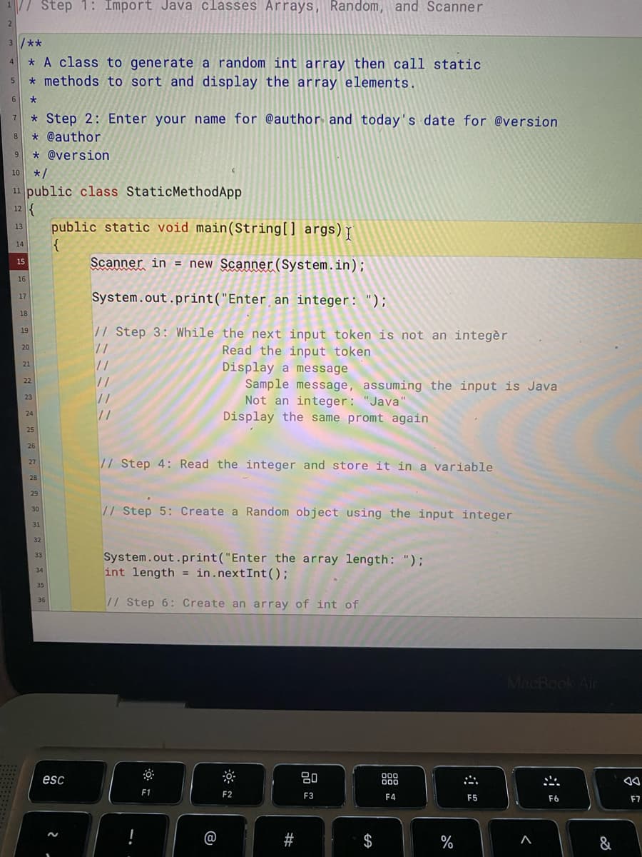 // Step 1: Import Java classes Arrays, Random, and Scanner
2
3 /**
4 * A class to generate a random int array then call static.
5
* methods to sort and display the array elements.
6
*
7
*Step 2: Enter your name for @author and today's date for @version
8 * @author
9 * @version
10 */
11 public class StaticMethodApp
12 {
13
public static void main(String[] args) I
{
Scanner in = new Scanner(System.in);
System.out.print("Enter an integer: ");
// Step 3: While the next input token is not an integèr
11
Read the input token
11
Display a message
11
Sample message, assuming the input is Java
Not an integer: "Java"
//
//
Display the same promt again
// Step 4: Read the integer and store it in a variable
// Step 5: Create a Random object using the input integer
System.out.print("Enter the array length: ");
int length = in.nextInt ();
// Step
6: Create an array of int of
80
F2
F3
14
15
16
17
18
19
20
21
22
23
24
25
26
27
28
29
30
31
32
33
34
35
36
esc
:
F1
B
#
S
$
000
000
F4
%
A
F5
MacBook Air
F6
^
&
F7