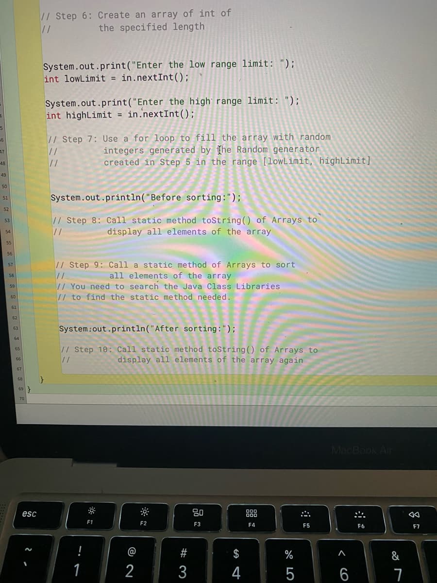 46
47
48
49
50
51
52
53
55
56
57
58
59
60
61
62
63
64
65
66
67
68
69
esc
// Step 6: Create an array of int of
//
the specified length
System.out.print("Enter the low range limit: ");
int lowLimit = in.nextInt ();
System.out.print("Enter the high range limit: ");
int highLimit = in.nextInt ();
// Step 7: Use a for loop to fill the array with random
11
integers generated by the Random generator
11
created in Step 5 in the range [lowLimit, highLimit]
System.out.println("Before sorting:");
// Step 8: Call static method toString() of Arrays to
//
display all elements of the array
// Step 9: Call a static method of Arrays to sort
elements of the array
11
all
// You need to search the Java Class Libraries
// to find the static method needed.
System.out.println("After sorting:");
// Step 10: Call static method toString() of Arrays to
display all elements of the array again
11
80
F1
F2
F3
F4
1
@
2
#3
$
4
%
5
:::
F5
MacBook Air
F6
< 6
6
&
7
Aa
F7