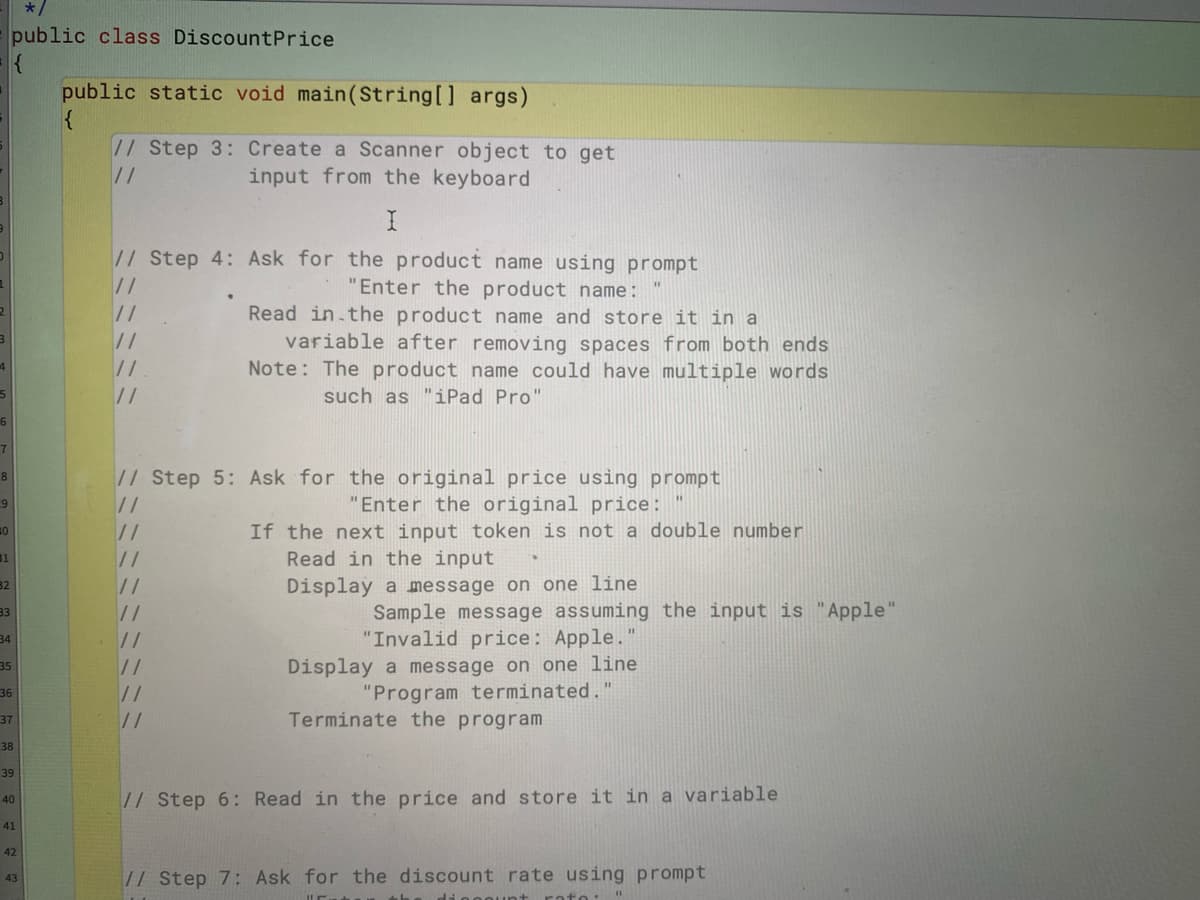 public class DiscountPrice
public static void main(String[] args)
{
// Step 3: Create a Scanner object to get
//
input from the keyboard
//Step 4: Ask for the product name using prompt
//
"Enter the product name:
Read in.the product name and store it in a
variable after removing spaces from both ends
Note: The product name could have multiple words
//
such as "iPad Pro"
//Step 5: Ask for the original price using prompt
//
9
"Enter the original price:
If the next input token is not a double number
Read in the input
//
31
//
32
//
Display a message on one line
Sample message assuming the input is "Apple"
"Invalid price: Apple."
33
34
//
Display a message on one line
35
36
//
"Program terminated."
37
//
Terminate the program
38
39
// Step 6: Read in the price and store it in a variable
40
41
42
// Step 7: Ask for the discount rate using prompt
43
