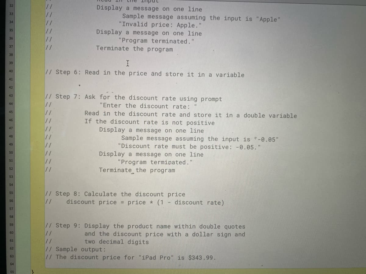 32
Display a message on one line
33
Sample message assuming the input is "Apple"
"Invalid price: Apple.'
34
35
Display a message on one line
36
"Program terminated."
Terminate the program
37
//
38
39
//Step 6: Read in the price and store it in a variable
40
41
42
//Step 7: Ask for the discount rate using prompt
//
//
//
//
//
//
//
//
//
43
44
"Enter the discount rate:
Read in the discount rate and store it in a double variable
If the discount rate is not positive
45
46
47
Display a message on one line
48
Sample message assuming the input is "-0.05"
"Discount rate must be positive: -0.05."
49
%3D
50
Display a message on one line
"Program terminated."
Terminate the program
51
52
53
54
// Step 8: Calculate the discount price
//
55
discount price = price * (1
- discount rate)
56
%3D
57
58
// Step 9: Display the product name within double quotes
//
59
and the discount price with a dollar sign and
two decimal digits
60
61
//
//Sample output:
// The discount price for "iPad Pro" is $343.99.
62
63
64
65
