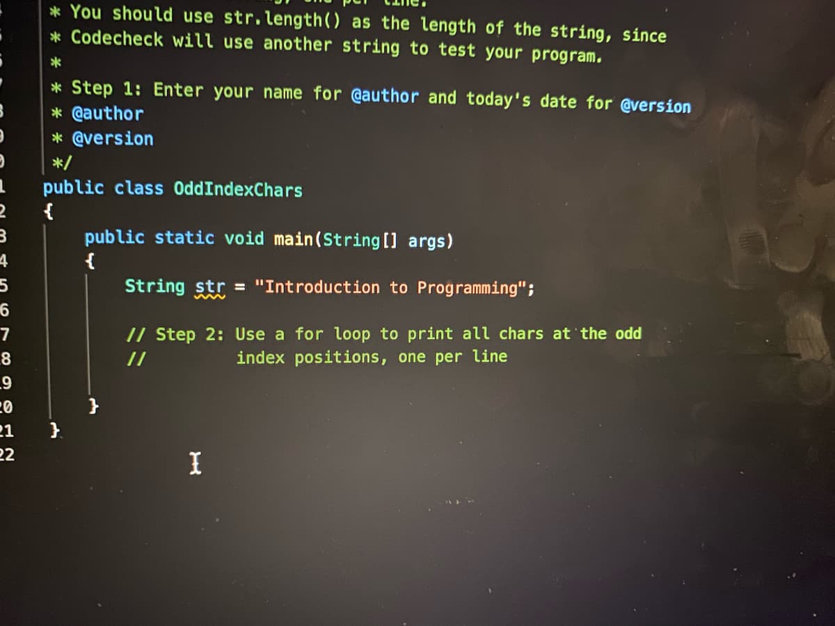 * You should use str.length() as the length of the string, since
* Codecheck will use another string to test your program.
* Step 1: Enter your name for @author and today's date for @version
* @author
* @version
*/
public class OddIndexChars
{
public static void main(String [] args)
{
4
String str = "Introduction to Programming";
// Step 2: Use a for loop to print all chars at the odd
index positions, one per line
7
8
//
20
}
21
}.
22
