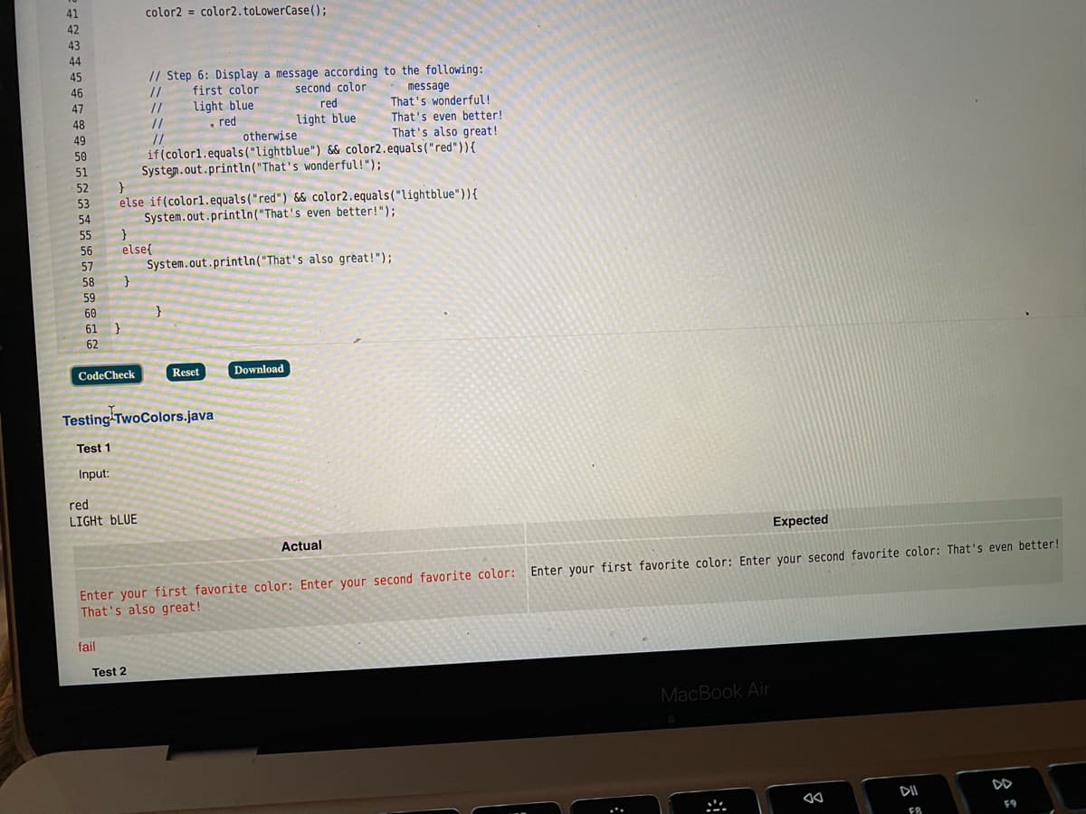 41
color2 = color2.toLowerCase();
42
43
44
// Step 6: Display a message according to the following:
//
45
46
first color
second color
message
That's wonderful!
That's even better!
That's also great!
47
light blue
. red
otherwise
//
red
48
light blue
//
//
49
50
if(color1.equals("lightblue") && color2.equals("red")){
51
System.out.println("That's wonderful!");
52
else if(colorl.equals("red") & color2.equals("lightblue")){
System.out.println("That's even better!");
53
54
55
56
else{
System.out.println("That's also great!");
}
57
58
59
60
}
61 }
62
CodeCheck
Reset
Download
Testing TwoColors.java
Test 1
Input:
red
LIGHT BLUE
Expected
Actual
Enter your first favorite color: Enter your second favorite color: Enter your first favorite color: Enter your second favorite color: That's even better!
That's also great!
fail
Test 2
MacBook Air
DII
F9
FB
