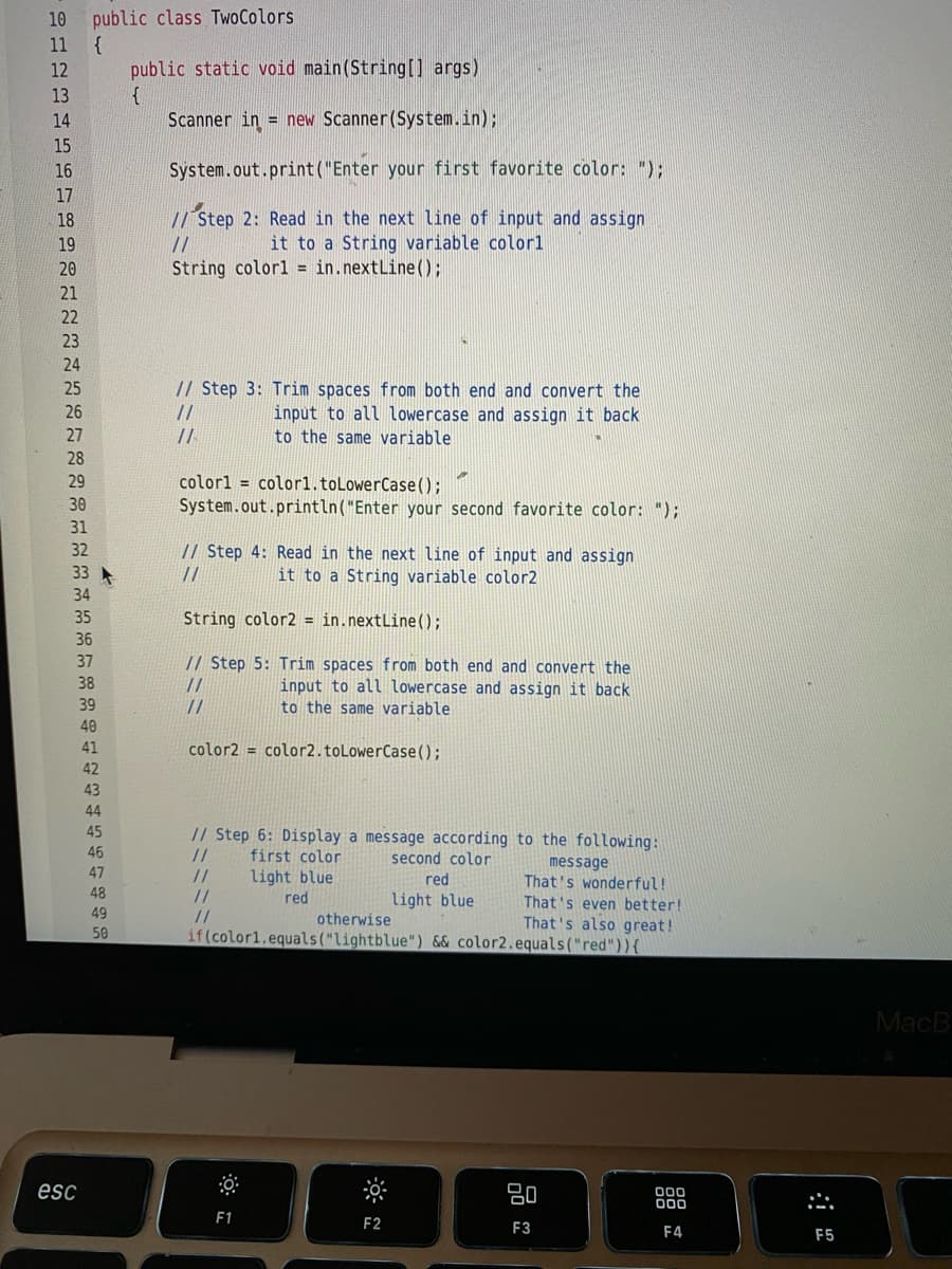 public class TwoColors
{
public static void main(String[] args)
{
Scanner in = new Scanner(System.in);
10
11
12
13
14
15
16
System.out.print("Enter your first favorite color: ");
17
// Step 2: Read in the next line of input and assign
it to a String variable colorl
18
19
//
20
String colorl = in.nextLine();
21
22
23
24
// Step 3: Trim spaces from both end and convert the
input to all lowercase and assign it back
to the same variable
25
26
//
27
//
28
29
colorl = colorl.toLowerCase);
System.out.println("Enter your second favorite color: ");
31
32
// Step 4: Read in the next line of input and assign
it to a String variable color2
33
//
34
35
String color2 = in.nextLine();
36
37
// Step 5: Trim spaces from both end and convert the
38
//
//
input to all lowercase and assign it back
to the same variable
39
40
41
color2 = color2.toLowerCase();
42
43
44
45
// Step 6: Display a message according to the following:
//
46
first color
second color
message
That's wonderful!
That's even better!
47
//
//
//
light blue
red
48
red
light blue
49
otherwise
That's also great!
if(color1.equals("lightblue") && color2.equals("red")){
50
MacB
esc
80
00
F1
F2
F3
F4
F5
